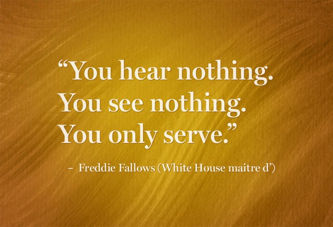 “You hear nothing.  You see nothing.  You only serve.” – Freddie Fallows (White House maitre d’)